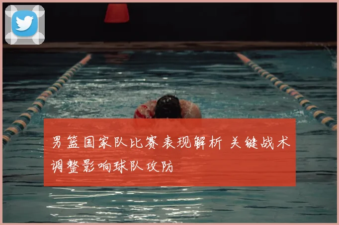 男篮国家队比赛表现解析 关键战术调整影响球队攻防