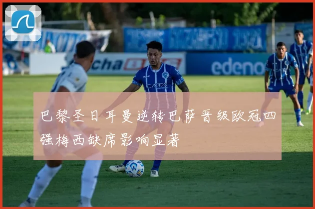 巴黎圣日耳曼逆转巴萨晋级欧冠四强梅西缺席影响显著