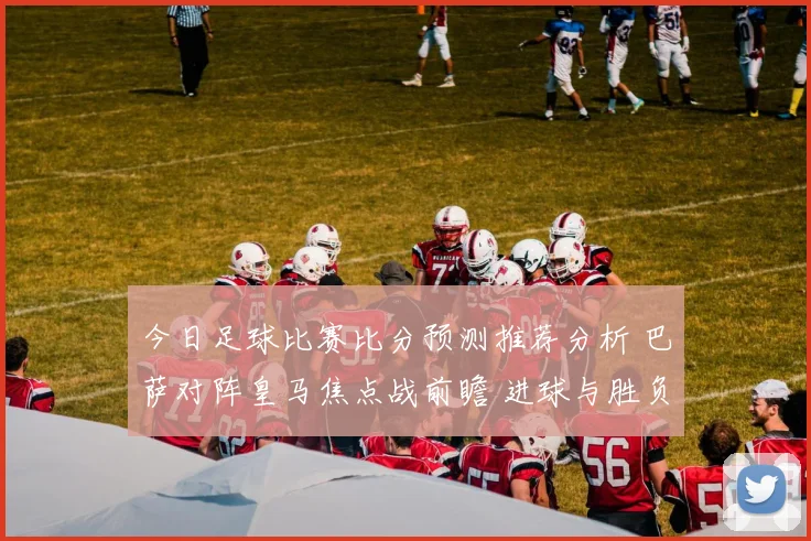 今日足球比赛比分预测推荐分析 巴萨对阵皇马焦点战前瞻 进球与胜负看点并存