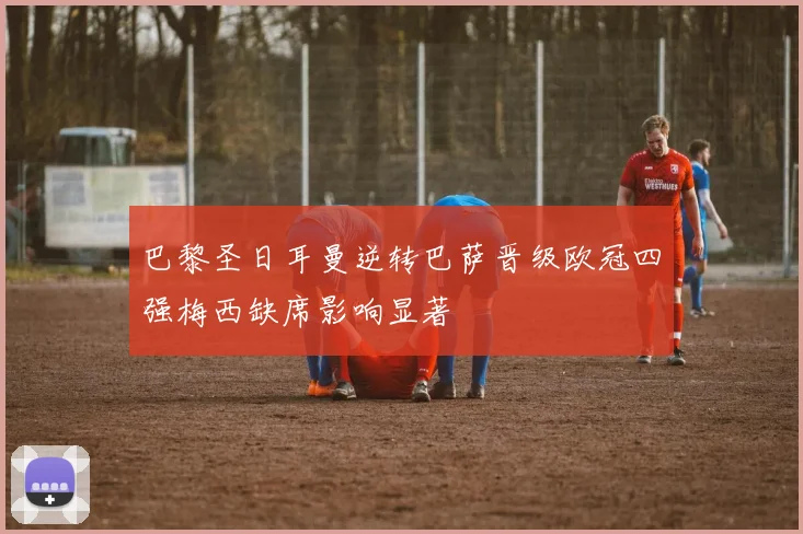 巴黎圣日耳曼逆转巴萨晋级欧冠四强梅西缺席影响显著