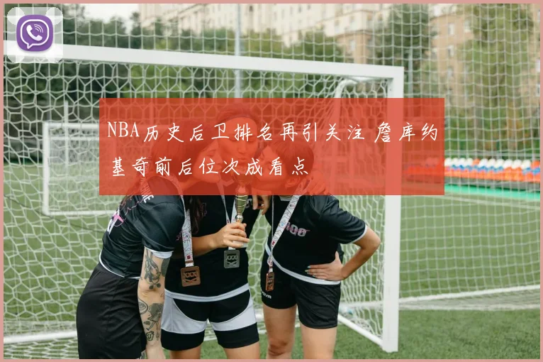 NBA历史后卫排名再引关注 詹库约基奇前后位次成看点