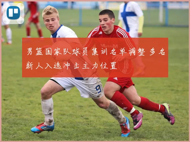 男篮国家队球员集训名单调整 多名新人入选冲击主力位置