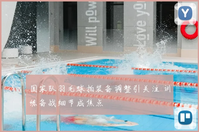 国家队羽毛球拍装备调整引关注 训练备战细节成焦点