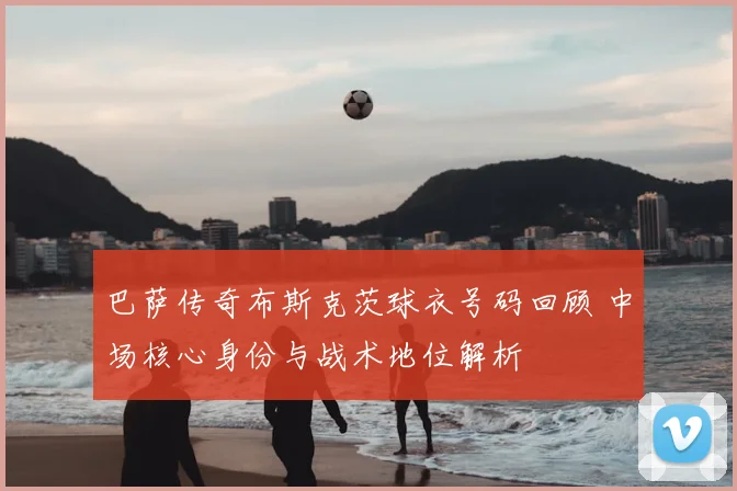 巴萨传奇布斯克茨球衣号码回顾 中场核心身份与战术地位解析