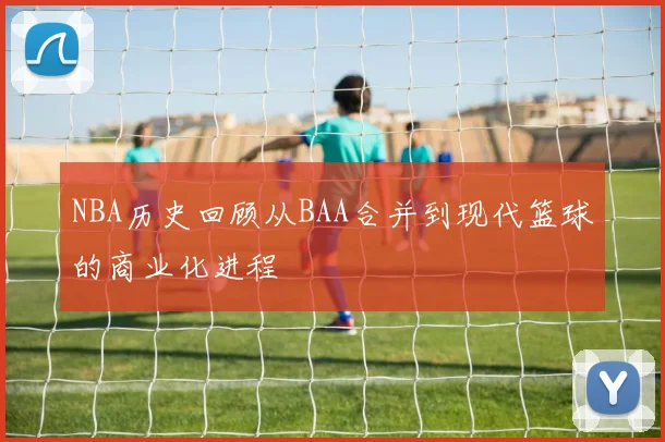 NBA历史回顾从BAA合并到现代篮球的商业化进程