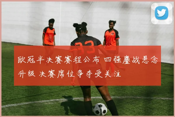 欧冠半决赛赛程公布 四强鏖战悬念升级 决赛席位争夺受关注