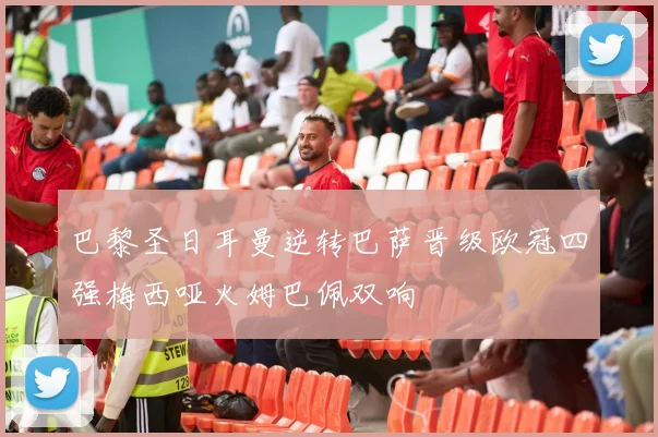 巴黎圣日耳曼逆转巴萨晋级欧冠四强梅西哑火姆巴佩双响