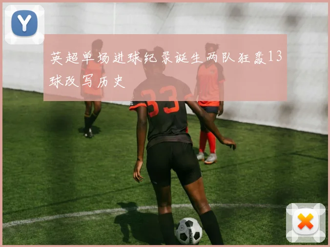 英超单场进球纪录诞生两队狂轰13球改写历史