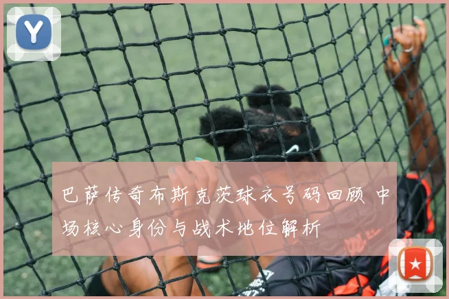 巴萨传奇布斯克茨球衣号码回顾 中场核心身份与战术地位解析