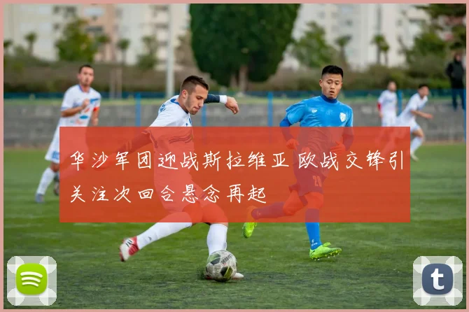 华沙军团迎战斯拉维亚 欧战交锋引关注次回合悬念再起