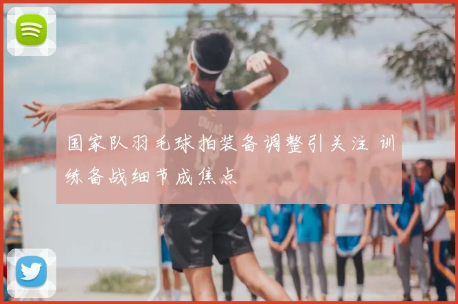 国家队羽毛球拍装备调整引关注 训练备战细节成焦点