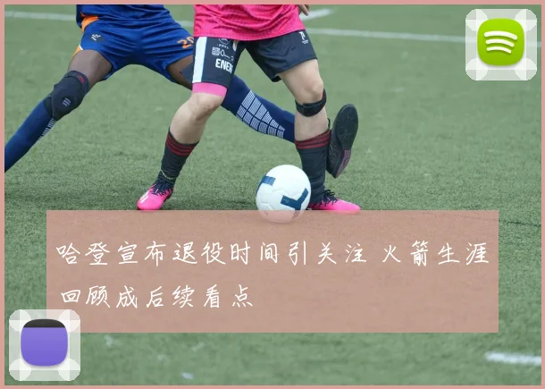 哈登宣布退役时间引关注 火箭生涯回顾成后续看点