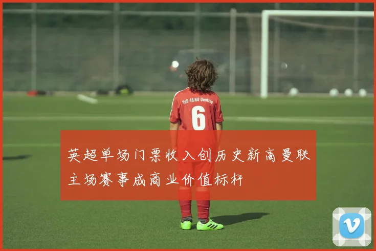 英超单场门票收入创历史新高曼联主场赛事成商业价值标杆