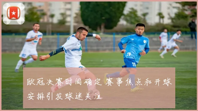 欧冠决赛时间确定 赛事焦点和开球安排引发球迷关注