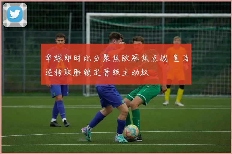 华球即时比分聚焦欧冠焦点战 皇马逆转取胜锁定晋级主动权