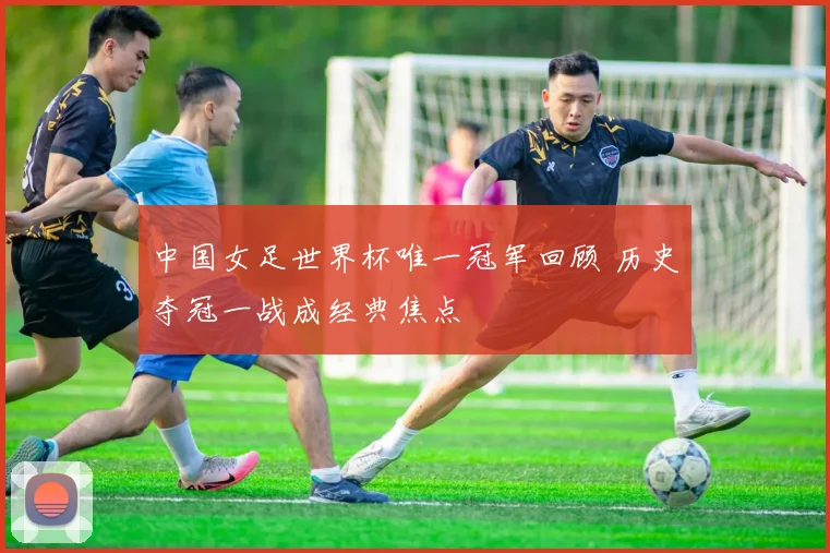 中国女足世界杯唯一冠军回顾 历史夺冠一战成经典焦点