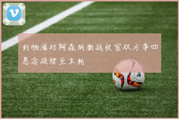 利物浦对阿森纳激战收官双方争四悬念延续至末轮