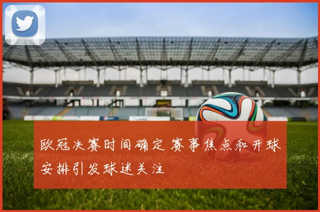 欧冠决赛时间确定 赛事焦点和开球安排引发球迷关注