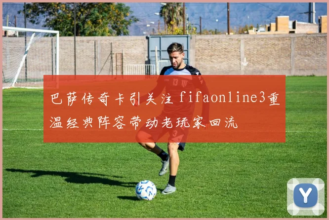 巴萨传奇卡引关注 fifaonline3重温经典阵容带动老玩家回流