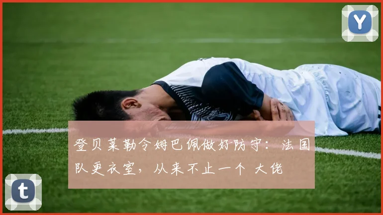 登贝莱勒令姆巴佩做好防守:法国队更衣室,从来不止一个 大佬
