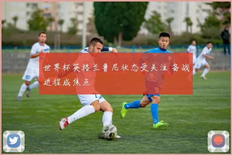 世界杯英格兰鲁尼状态受关注 备战进程成焦点
