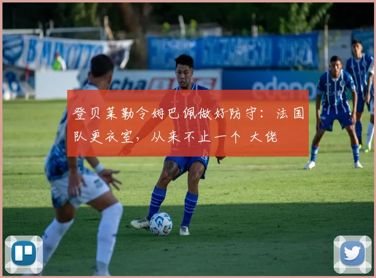 登贝莱勒令姆巴佩做好防守:法国队更衣室,从来不止一个 大佬
