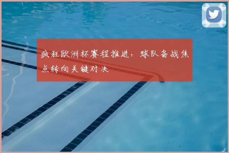 疯狂欧洲杯赛程推进,球队备战焦点转向关键对决